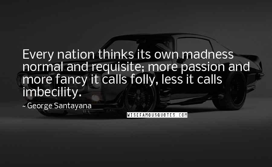 George Santayana Quotes: Every nation thinks its own madness normal and requisite; more passion and more fancy it calls folly, less it calls imbecility.