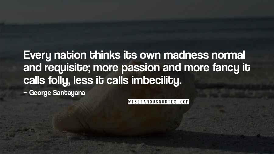 George Santayana Quotes: Every nation thinks its own madness normal and requisite; more passion and more fancy it calls folly, less it calls imbecility.