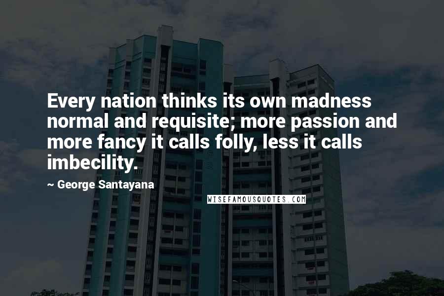 George Santayana Quotes: Every nation thinks its own madness normal and requisite; more passion and more fancy it calls folly, less it calls imbecility.