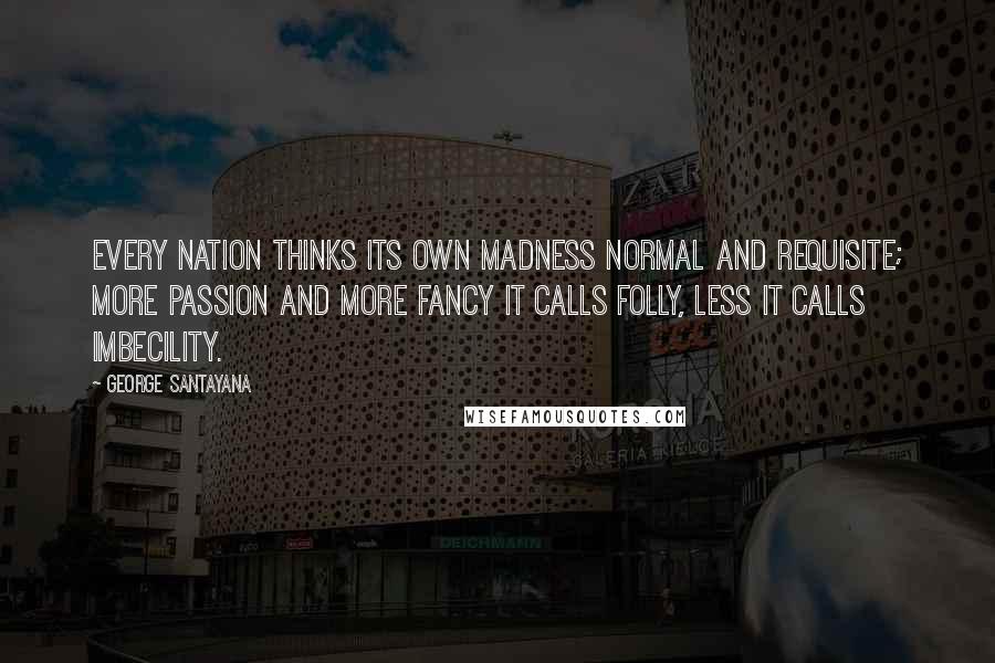 George Santayana Quotes: Every nation thinks its own madness normal and requisite; more passion and more fancy it calls folly, less it calls imbecility.