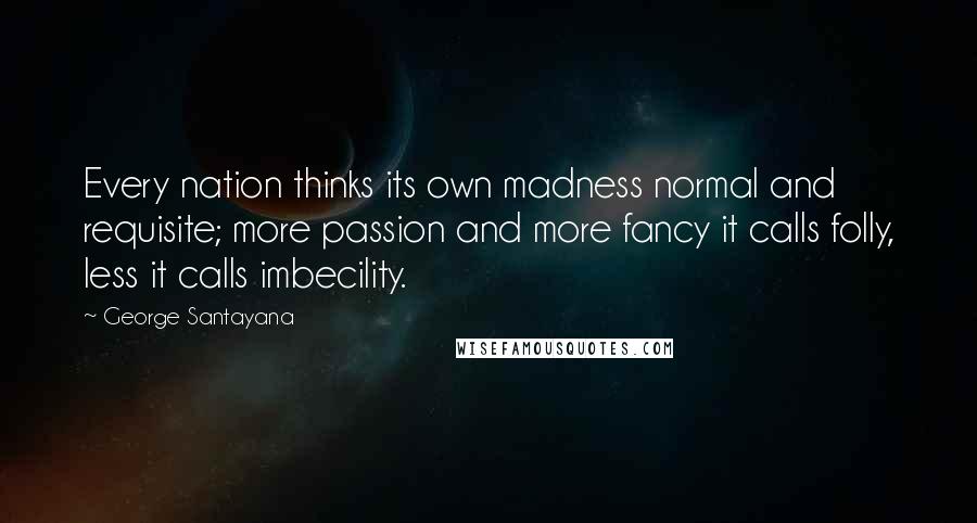 George Santayana Quotes: Every nation thinks its own madness normal and requisite; more passion and more fancy it calls folly, less it calls imbecility.