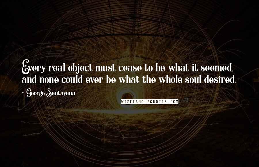 George Santayana Quotes: Every real object must cease to be what it seemed, and none could ever be what the whole soul desired.