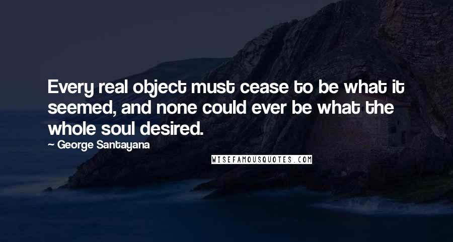 George Santayana Quotes: Every real object must cease to be what it seemed, and none could ever be what the whole soul desired.