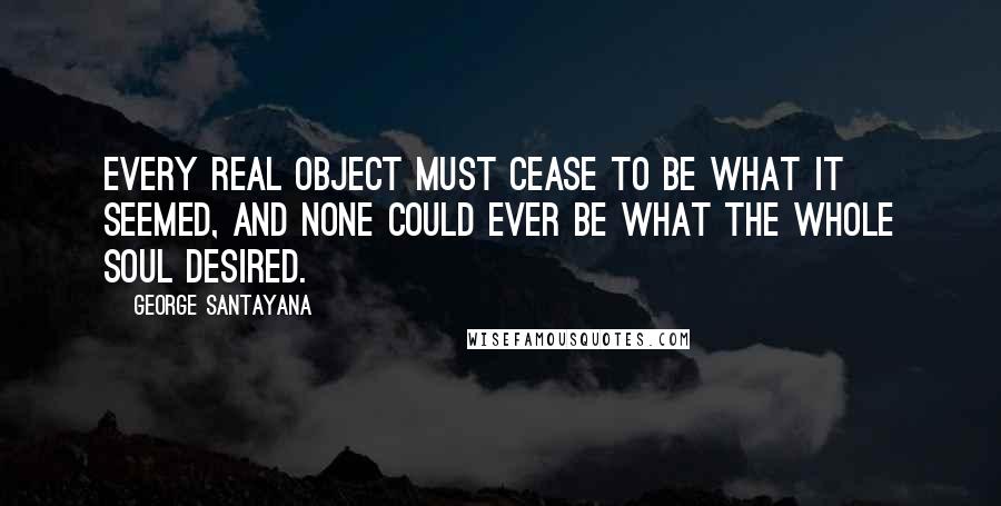 George Santayana Quotes: Every real object must cease to be what it seemed, and none could ever be what the whole soul desired.