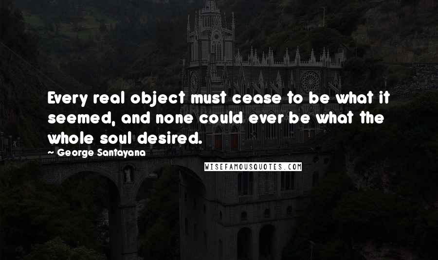 George Santayana Quotes: Every real object must cease to be what it seemed, and none could ever be what the whole soul desired.