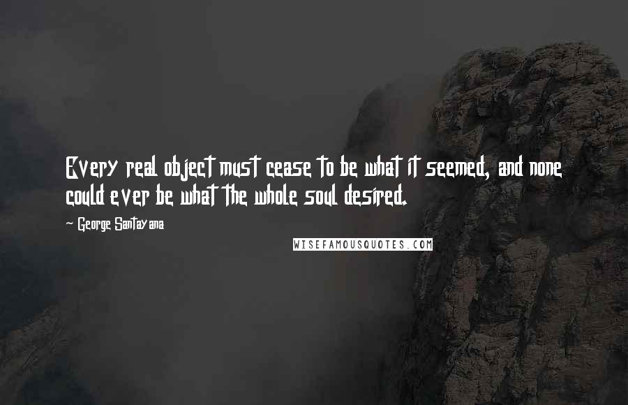 George Santayana Quotes: Every real object must cease to be what it seemed, and none could ever be what the whole soul desired.