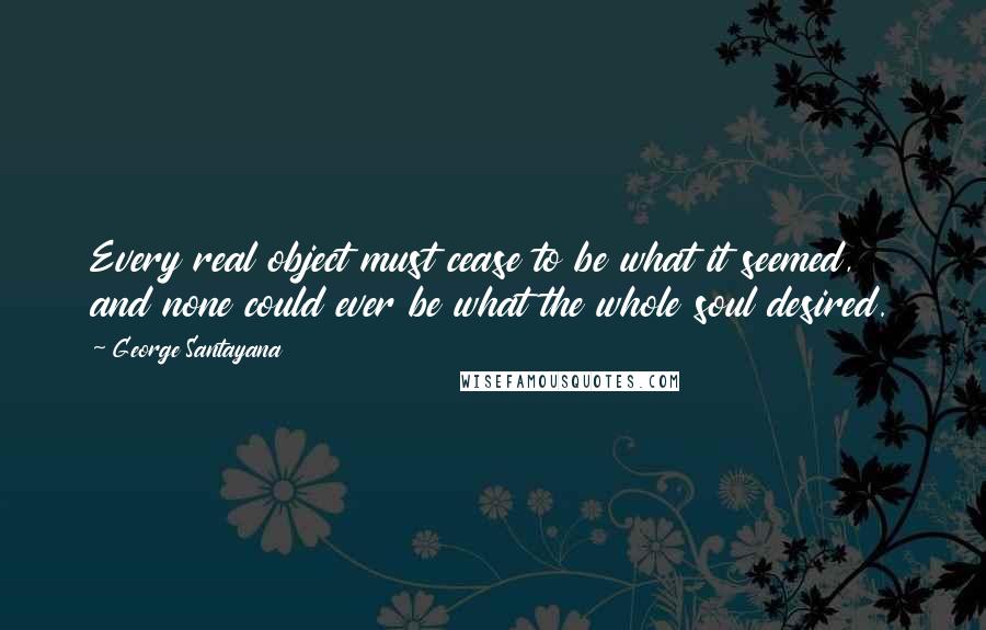 George Santayana Quotes: Every real object must cease to be what it seemed, and none could ever be what the whole soul desired.