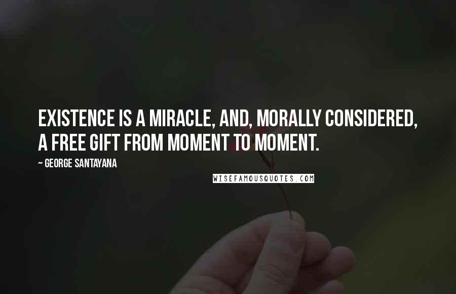 George Santayana Quotes: Existence is a miracle, and, morally considered, a free gift from moment to moment.