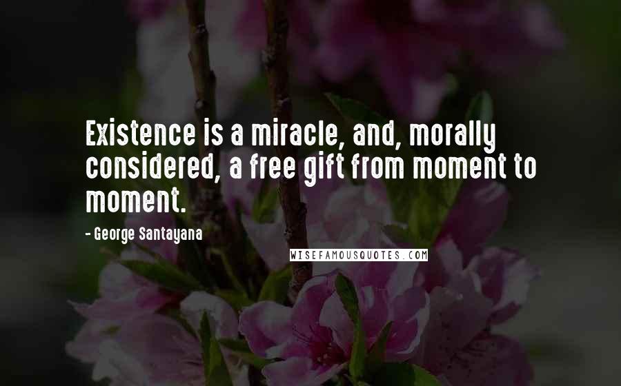 George Santayana Quotes: Existence is a miracle, and, morally considered, a free gift from moment to moment.
