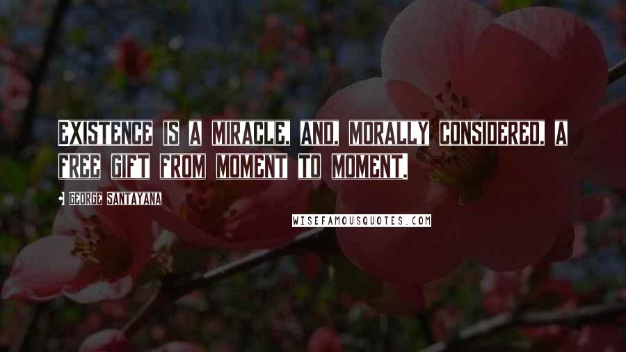 George Santayana Quotes: Existence is a miracle, and, morally considered, a free gift from moment to moment.