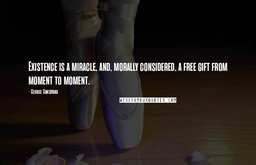 George Santayana Quotes: Existence is a miracle, and, morally considered, a free gift from moment to moment.