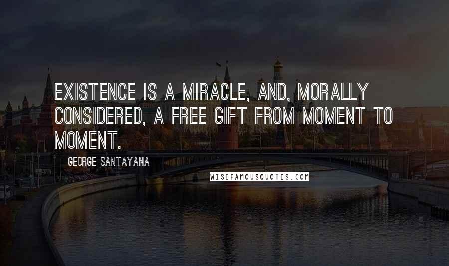George Santayana Quotes: Existence is a miracle, and, morally considered, a free gift from moment to moment.