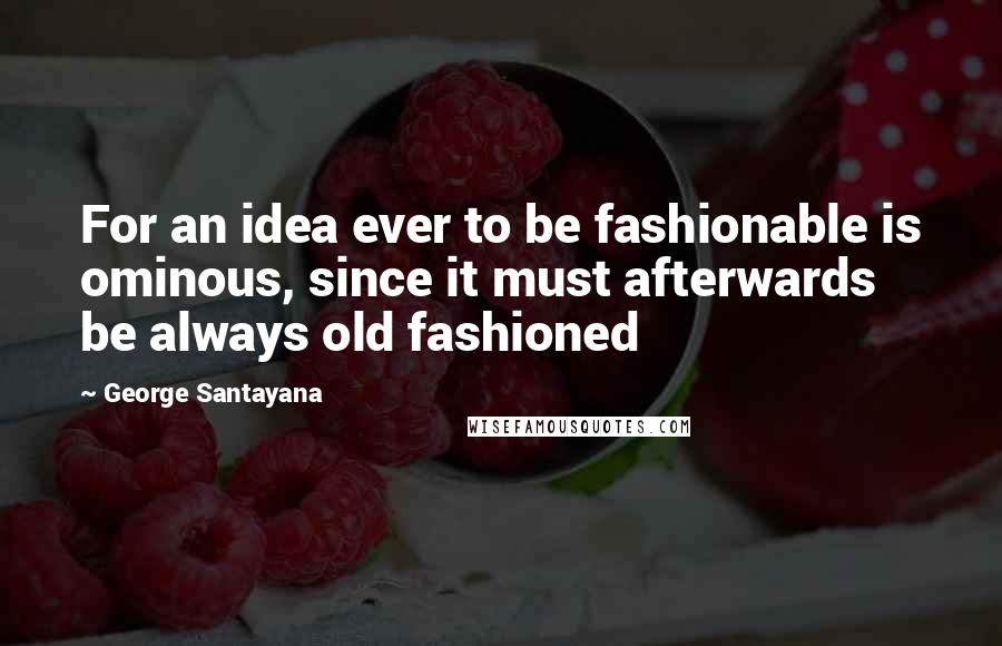 George Santayana Quotes: For an idea ever to be fashionable is ominous, since it must afterwards be always old fashioned