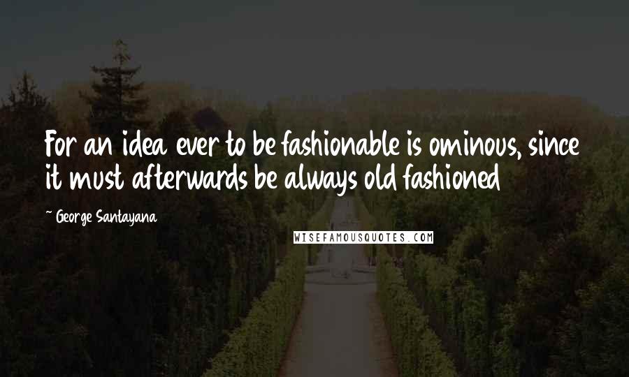 George Santayana Quotes: For an idea ever to be fashionable is ominous, since it must afterwards be always old fashioned