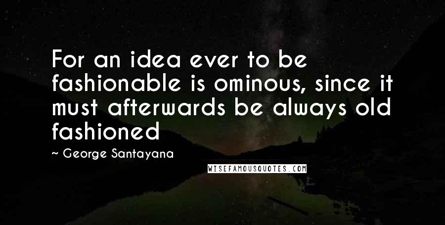 George Santayana Quotes: For an idea ever to be fashionable is ominous, since it must afterwards be always old fashioned