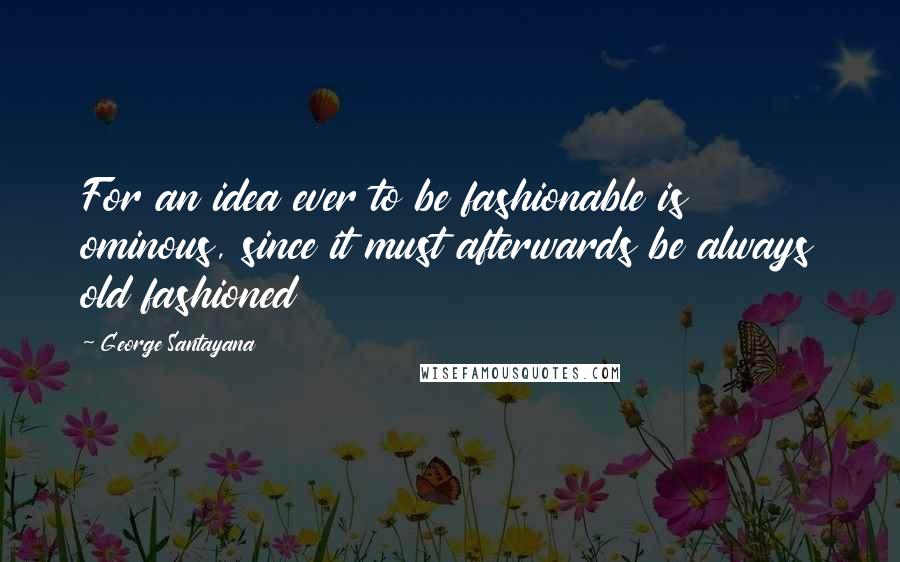 George Santayana Quotes: For an idea ever to be fashionable is ominous, since it must afterwards be always old fashioned