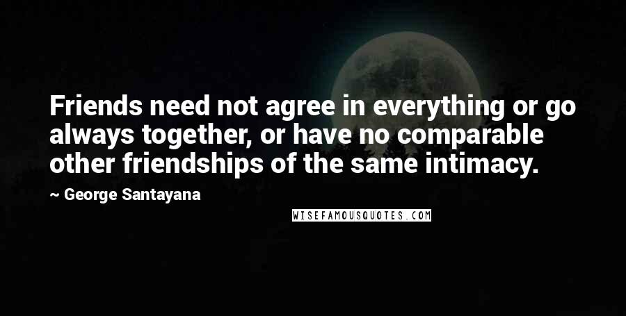 George Santayana Quotes: Friends need not agree in everything or go always together, or have no comparable other friendships of the same intimacy.
