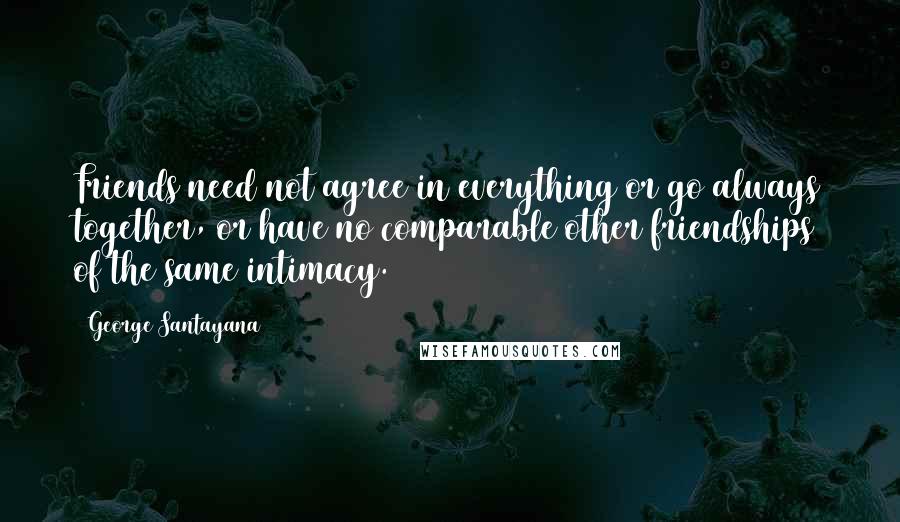 George Santayana Quotes: Friends need not agree in everything or go always together, or have no comparable other friendships of the same intimacy.