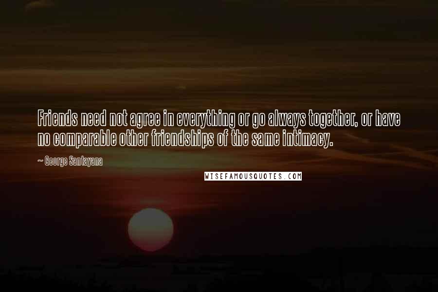 George Santayana Quotes: Friends need not agree in everything or go always together, or have no comparable other friendships of the same intimacy.