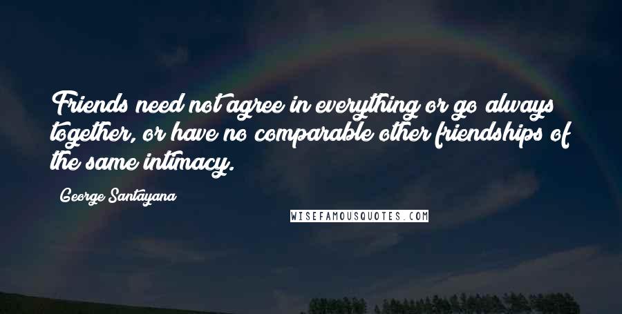 George Santayana Quotes: Friends need not agree in everything or go always together, or have no comparable other friendships of the same intimacy.