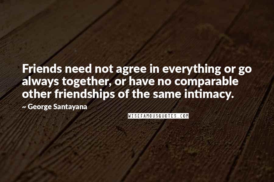George Santayana Quotes: Friends need not agree in everything or go always together, or have no comparable other friendships of the same intimacy.