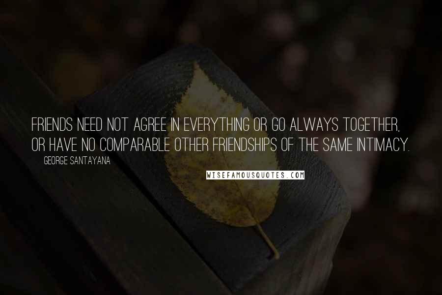 George Santayana Quotes: Friends need not agree in everything or go always together, or have no comparable other friendships of the same intimacy.