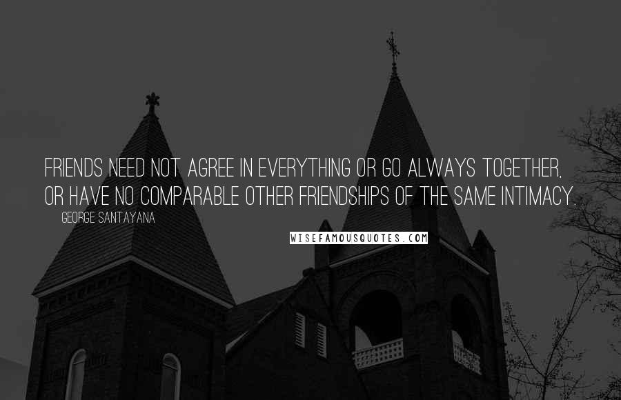 George Santayana Quotes: Friends need not agree in everything or go always together, or have no comparable other friendships of the same intimacy.