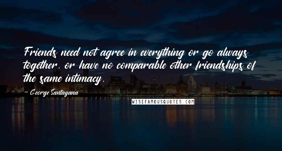 George Santayana Quotes: Friends need not agree in everything or go always together, or have no comparable other friendships of the same intimacy.