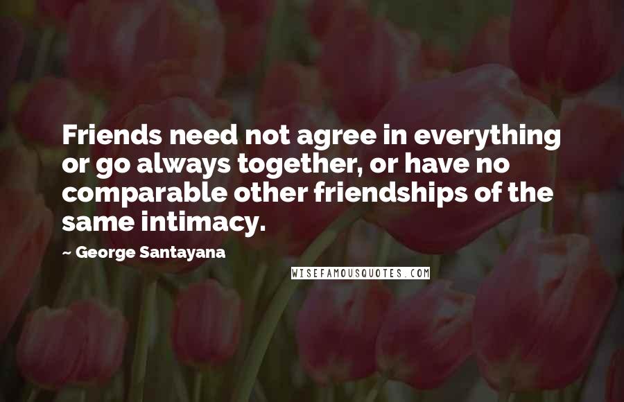 George Santayana Quotes: Friends need not agree in everything or go always together, or have no comparable other friendships of the same intimacy.