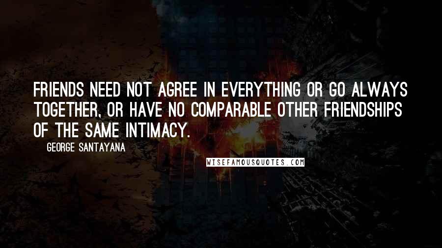 George Santayana Quotes: Friends need not agree in everything or go always together, or have no comparable other friendships of the same intimacy.