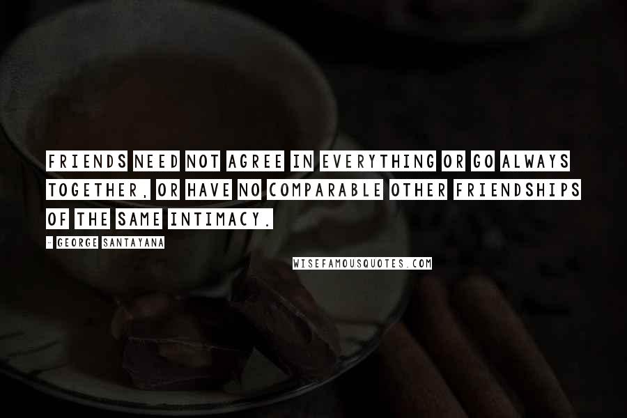 George Santayana Quotes: Friends need not agree in everything or go always together, or have no comparable other friendships of the same intimacy.