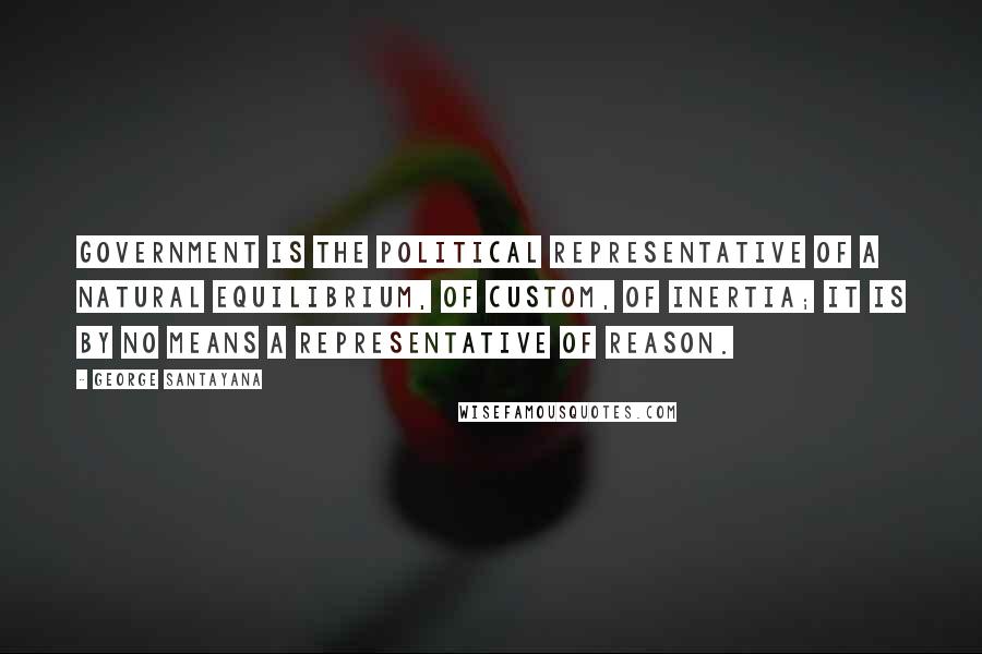 George Santayana Quotes: Government is the political representative of a natural equilibrium, of custom, of inertia; it is by no means a representative of reason.