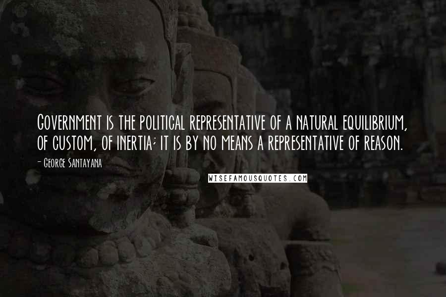 George Santayana Quotes: Government is the political representative of a natural equilibrium, of custom, of inertia; it is by no means a representative of reason.