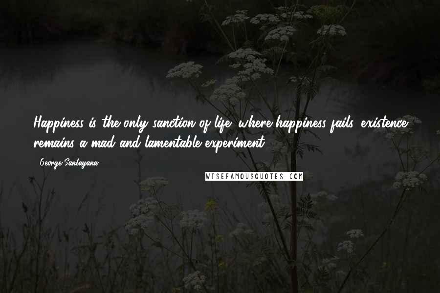 George Santayana Quotes: Happiness is the only sanction of life; where happiness fails, existence remains a mad and lamentable experiment.