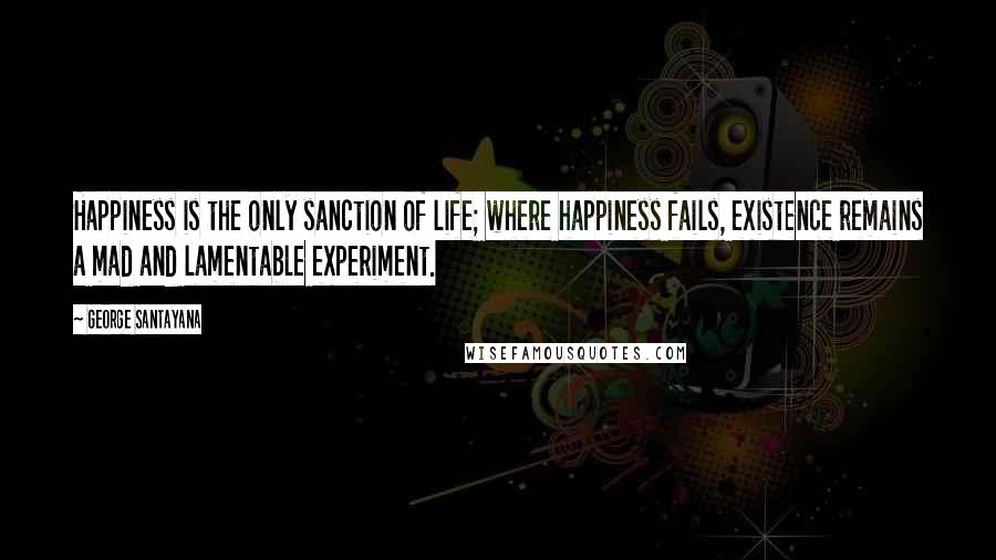 George Santayana Quotes: Happiness is the only sanction of life; where happiness fails, existence remains a mad and lamentable experiment.