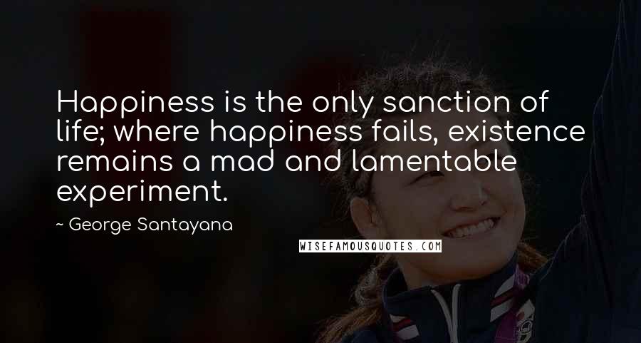 George Santayana Quotes: Happiness is the only sanction of life; where happiness fails, existence remains a mad and lamentable experiment.