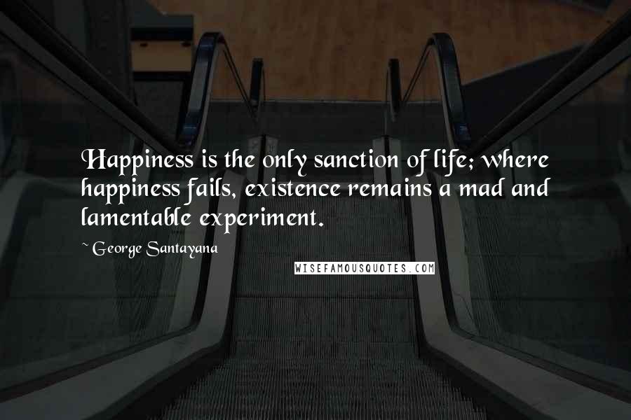 George Santayana Quotes: Happiness is the only sanction of life; where happiness fails, existence remains a mad and lamentable experiment.