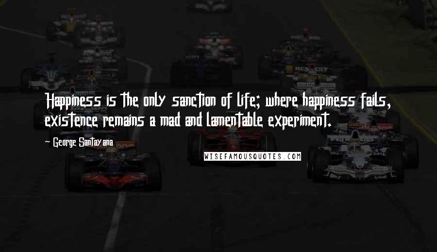 George Santayana Quotes: Happiness is the only sanction of life; where happiness fails, existence remains a mad and lamentable experiment.