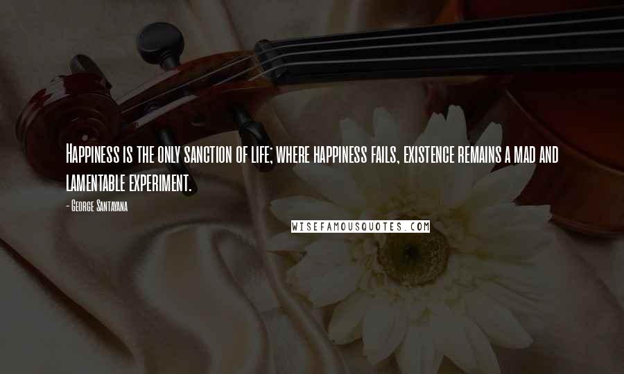 George Santayana Quotes: Happiness is the only sanction of life; where happiness fails, existence remains a mad and lamentable experiment.