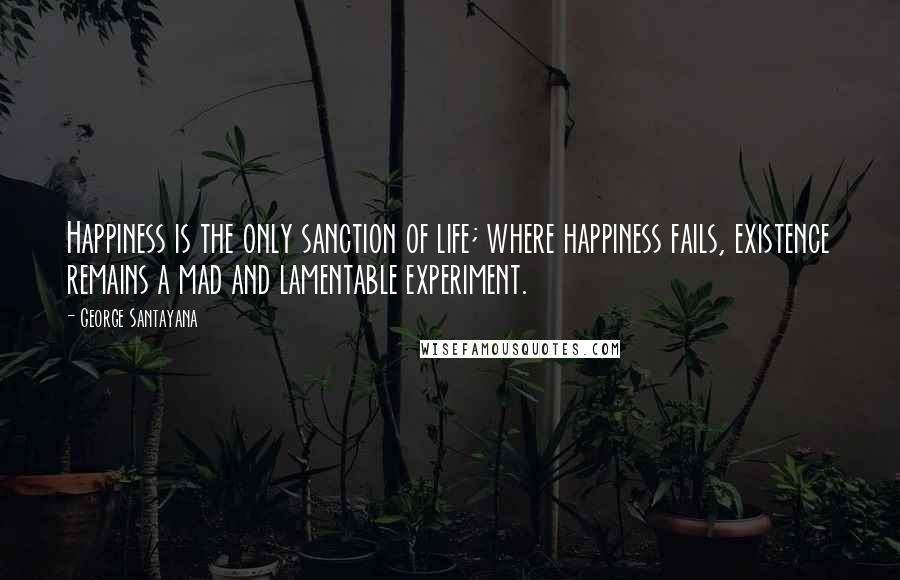 George Santayana Quotes: Happiness is the only sanction of life; where happiness fails, existence remains a mad and lamentable experiment.