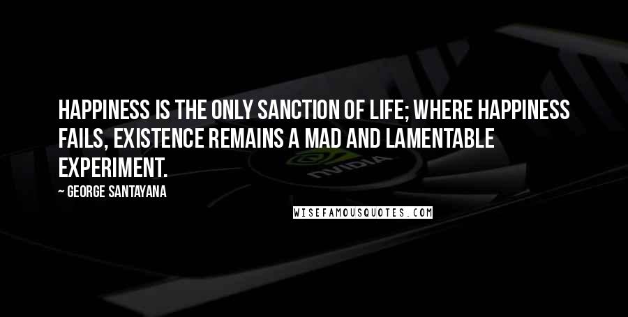 George Santayana Quotes: Happiness is the only sanction of life; where happiness fails, existence remains a mad and lamentable experiment.