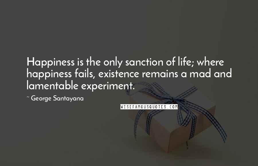 George Santayana Quotes: Happiness is the only sanction of life; where happiness fails, existence remains a mad and lamentable experiment.