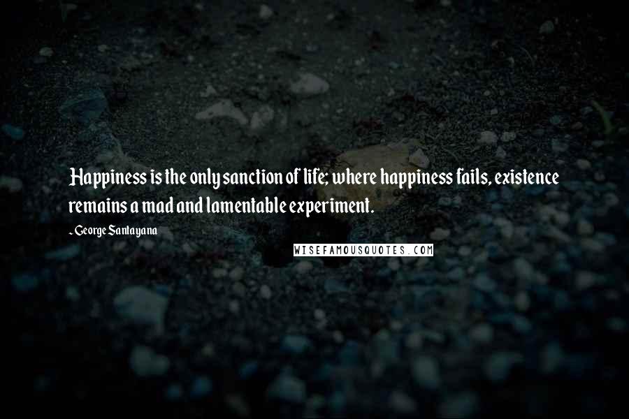 George Santayana Quotes: Happiness is the only sanction of life; where happiness fails, existence remains a mad and lamentable experiment.