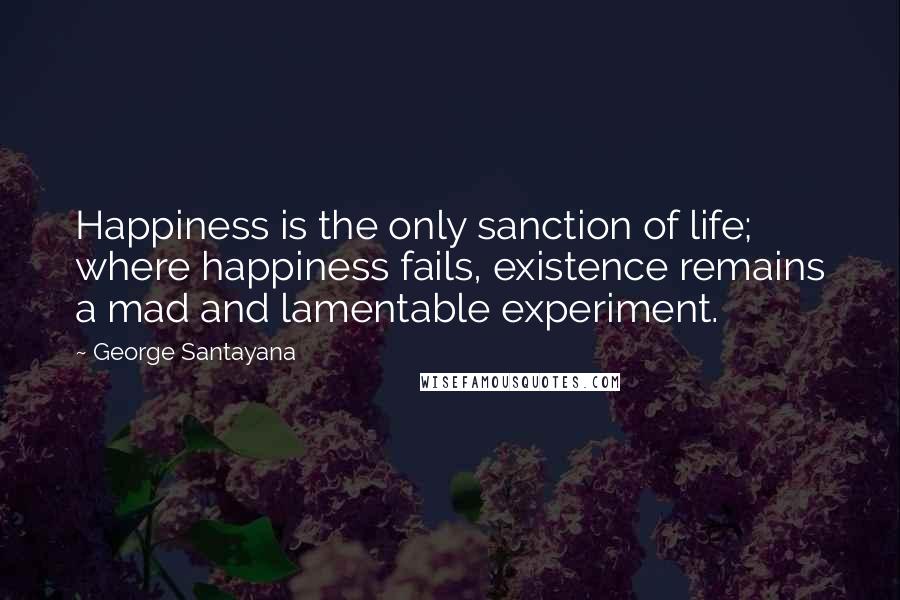 George Santayana Quotes: Happiness is the only sanction of life; where happiness fails, existence remains a mad and lamentable experiment.