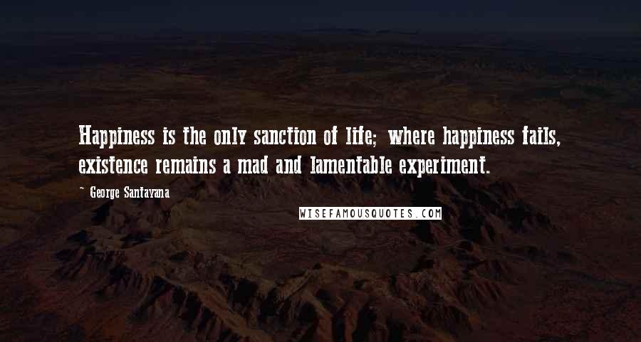 George Santayana Quotes: Happiness is the only sanction of life; where happiness fails, existence remains a mad and lamentable experiment.