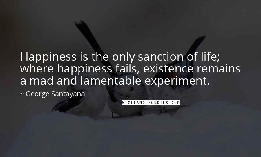 George Santayana Quotes: Happiness is the only sanction of life; where happiness fails, existence remains a mad and lamentable experiment.