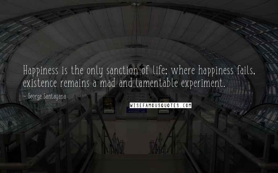 George Santayana Quotes: Happiness is the only sanction of life; where happiness fails, existence remains a mad and lamentable experiment.