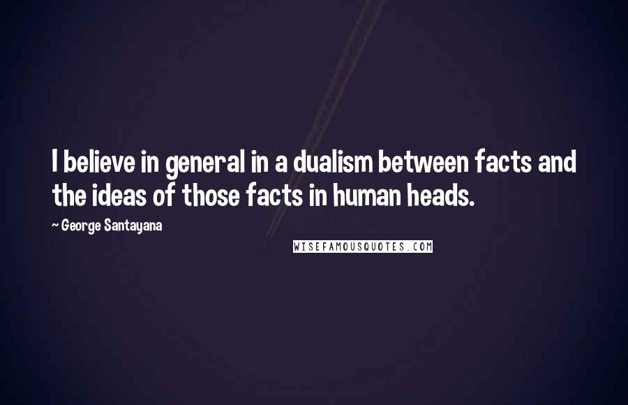 George Santayana Quotes: I believe in general in a dualism between facts and the ideas of those facts in human heads.