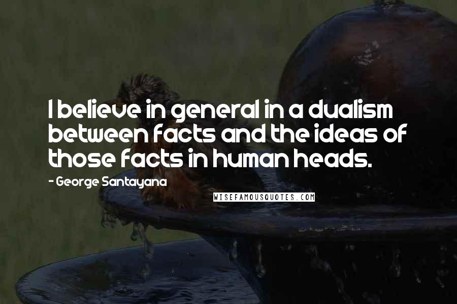 George Santayana Quotes: I believe in general in a dualism between facts and the ideas of those facts in human heads.