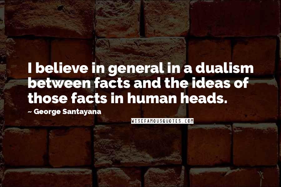 George Santayana Quotes: I believe in general in a dualism between facts and the ideas of those facts in human heads.